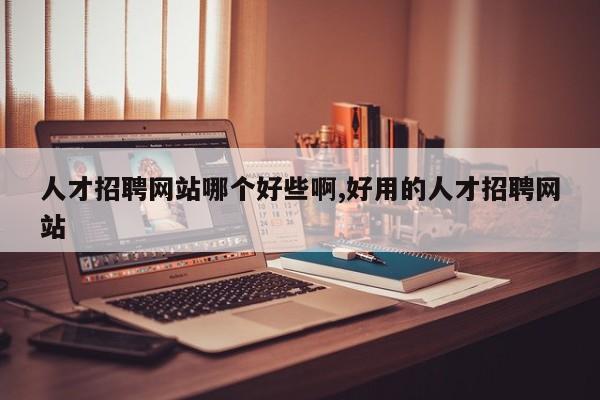 人才招聘网站哪个好些啊,好用的人才招聘网站