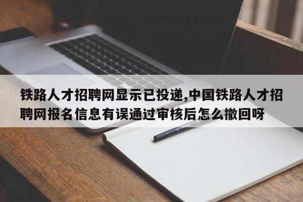铁路人才招聘网显示已投递,中国铁路人才招聘网报名信息有误通过审核后怎么撤回呀