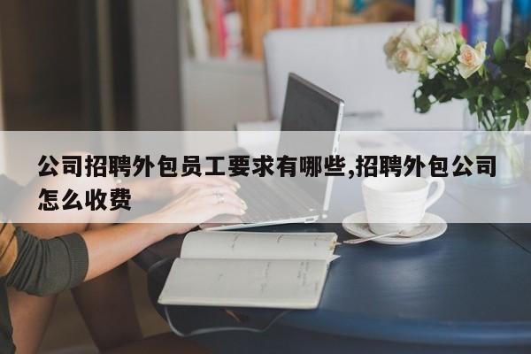 公司招聘外包员工要求有哪些,招聘外包公司怎么收费