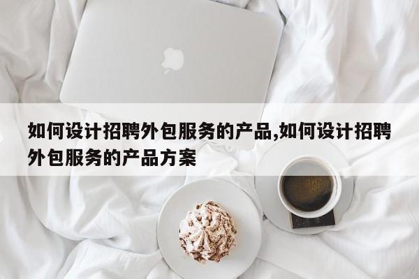 如何设计招聘外包服务的产品,如何设计招聘外包服务的产品方案