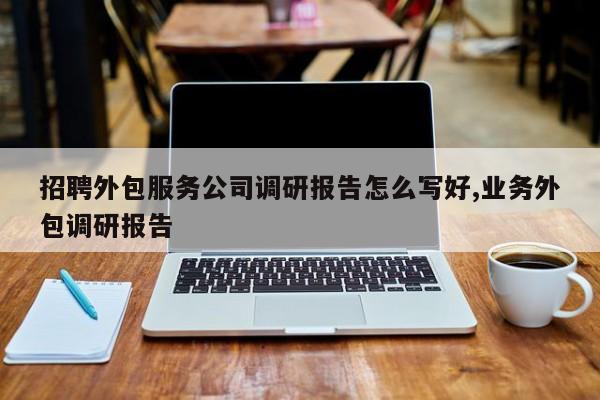 招聘外包服务公司调研报告怎么写好,业务外包调研报告
