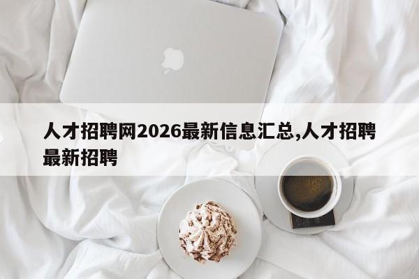 人才招聘网2026最新信息汇总,人才招聘最新招聘