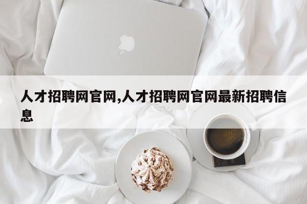 人才招聘网官网,人才招聘网官网最新招聘信息