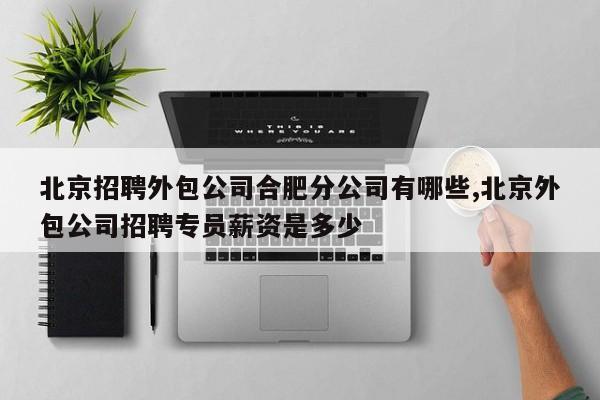 北京招聘外包公司合肥分公司有哪些,北京外包公司招聘专员薪资是多少