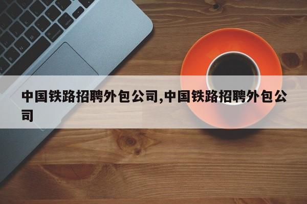中国铁路招聘外包公司,中国铁路招聘外包公司