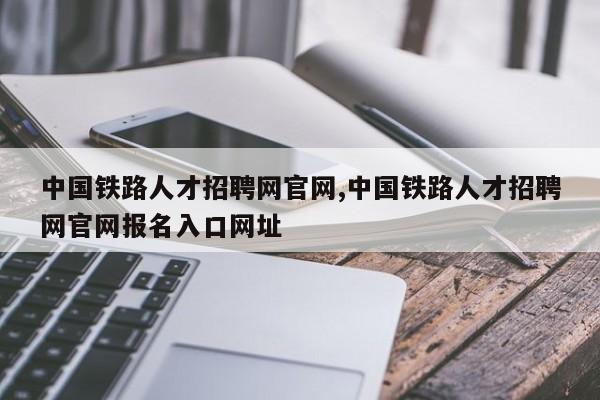 中国铁路人才招聘网官网,中国铁路人才招聘网官网报名入口网址