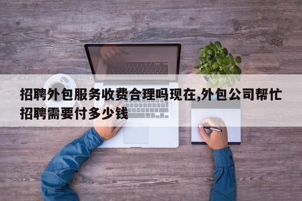招聘外包服务收费合理吗现在,外包公司帮忙招聘需要付多少钱