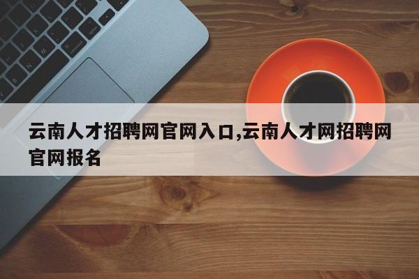 云南人才招聘网官网入口,云南人才网招聘网官网报名