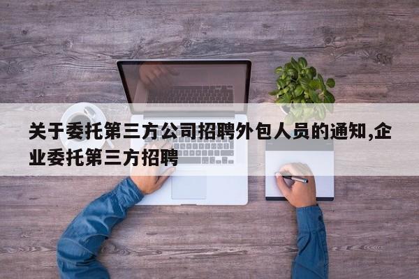 关于委托第三方公司招聘外包人员的通知,企业委托第三方招聘