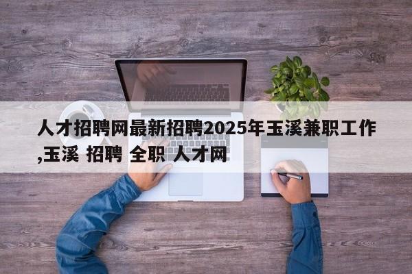 人才招聘网最新招聘2025年玉溪兼职工作,玉溪 招聘 全职 人才网
