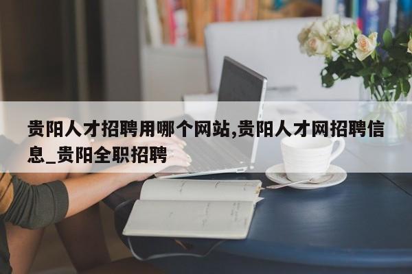 贵阳人才招聘用哪个网站,贵阳人才网招聘信息_贵阳全职招聘