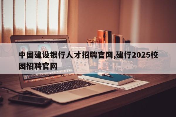 中国建设银行人才招聘官网,建行2025校园招聘官网