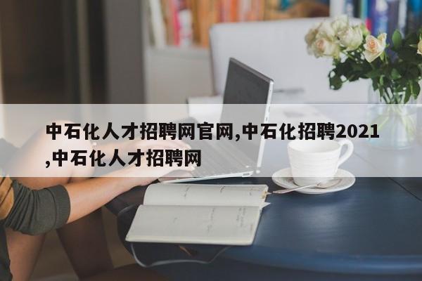 中石化人才招聘网官网,中石化招聘2021,中石化人才招聘网