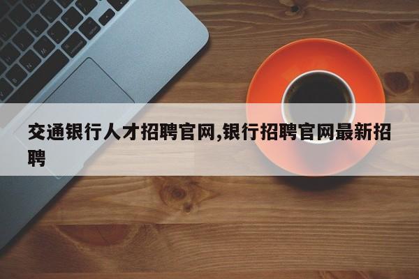 交通银行人才招聘官网,银行招聘官网最新招聘