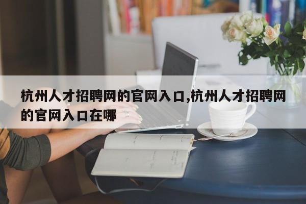 杭州人才招聘网的官网入口,杭州人才招聘网的官网入口在哪