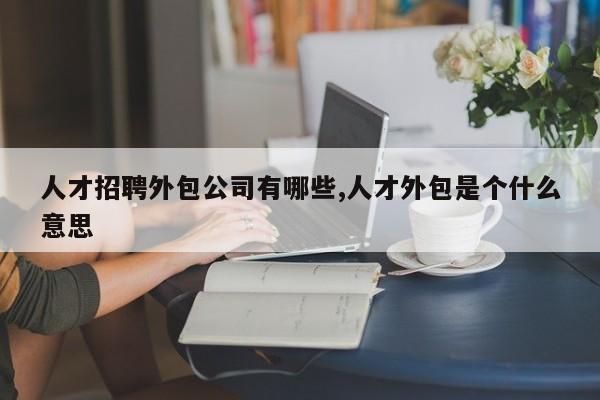 人才招聘外包公司有哪些,人才外包是个什么意思