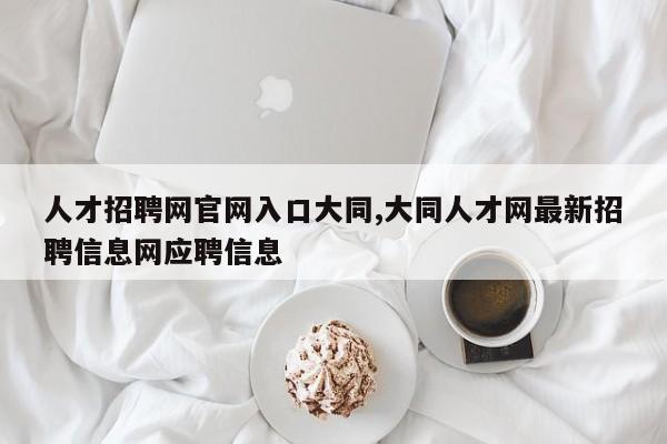 人才招聘网官网入口大同,大同人才网最新招聘信息网应聘信息