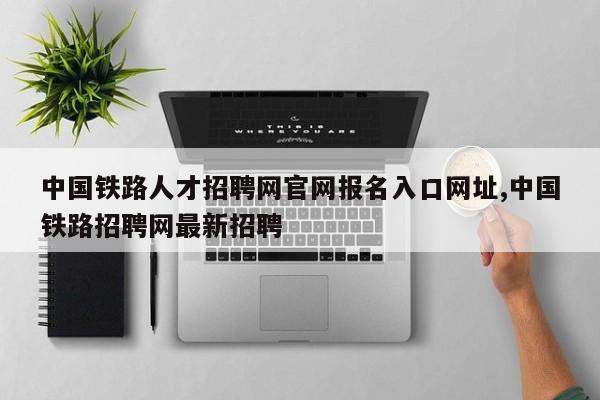 中国铁路人才招聘网官网报名入口网址,中国铁路招聘网最新招聘