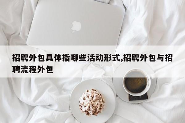 招聘外包具体指哪些活动形式,招聘外包与招聘流程外包