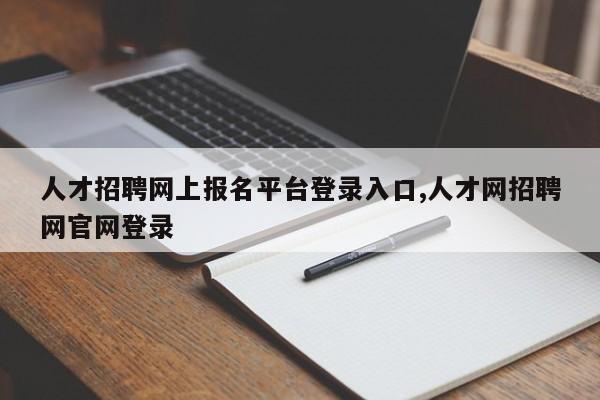 人才招聘网上报名平台登录入口,人才网招聘网官网登录