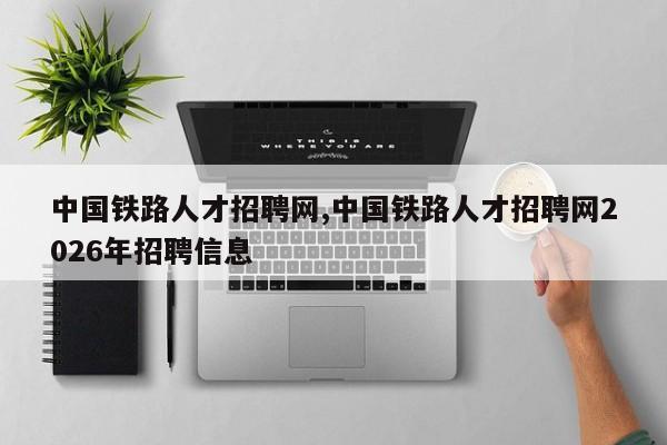 中国铁路人才招聘网,中国铁路人才招聘网2026年招聘信息